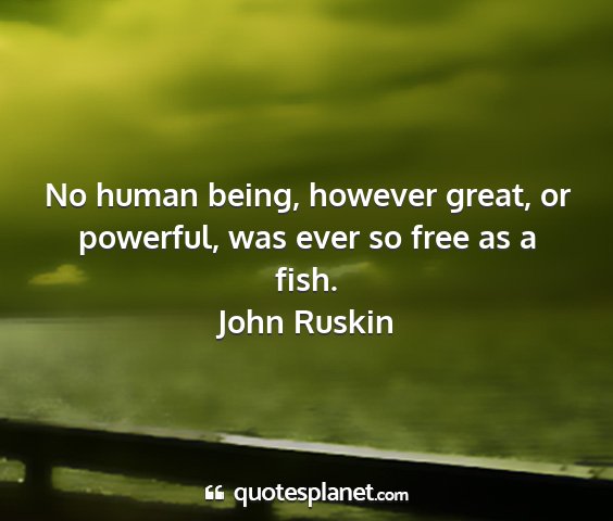 John ruskin - no human being, however great, or powerful, was...