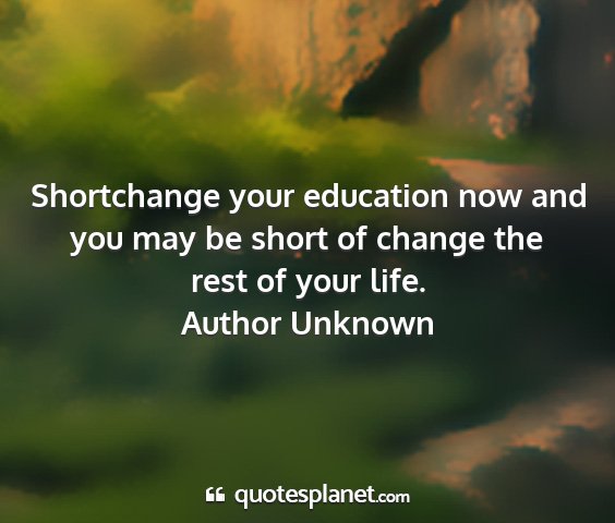 Author unknown - shortchange your education now and you may be...