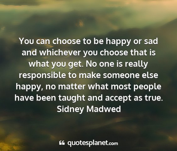 Sidney madwed - you can choose to be happy or sad and whichever...