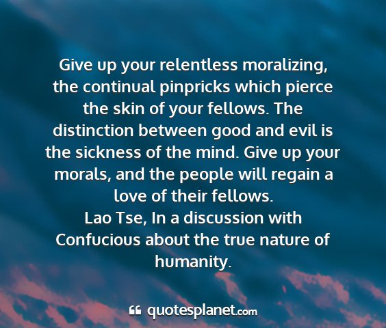 Lao tse, in a discussion with confucious about the true nature of humanity. - give up your relentless moralizing, the continual...